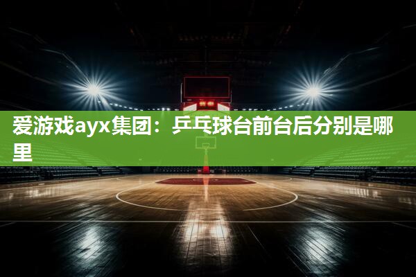 爱游戏ayx集团：乒乓球台前台后分别是哪里