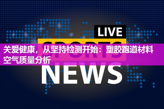 关爱健康，从坚持检测开始：塑胶跑道材料空气质量分析