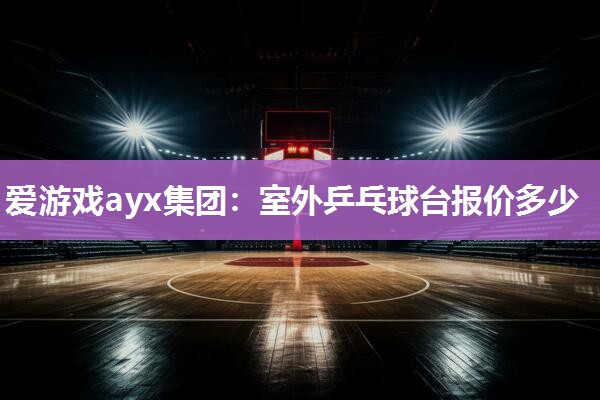 爱游戏ayx集团：室外乒乓球台报价多少