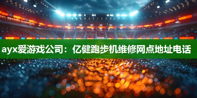 ayx爱游戏公司：亿健跑步机维修网点地址电话