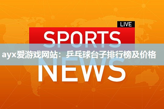 ayx爱游戏网站：乒乓球台子排行榜及价格