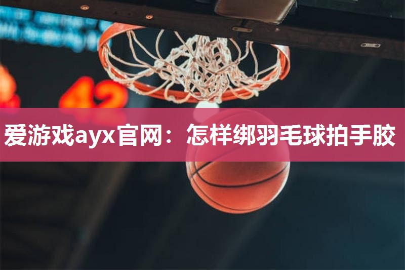 爱游戏ayx官网：怎样绑羽毛球拍手胶