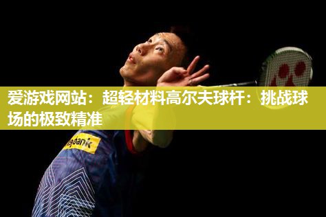 爱游戏网站：超轻材料高尔夫球杆：挑战球场的极致精准