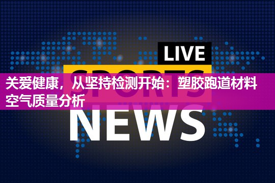 关爱健康，从坚持检测开始：塑胶跑道材料空气质量分析