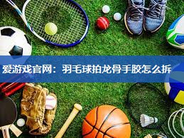 羽毛球拍龙骨手胶怎么拆