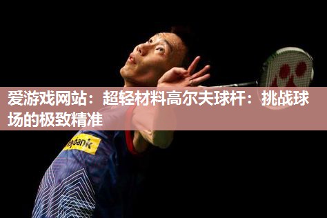 超轻材料高尔夫球杆：挑战球场的极致精准
